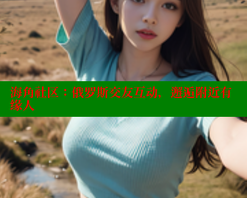 海角社区：俄罗斯交友互动，邂逅附近有缘人