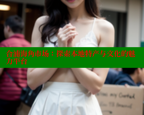 合浦海角市场：探索本地特产与文化的魅力平台 海角社区 第2张
