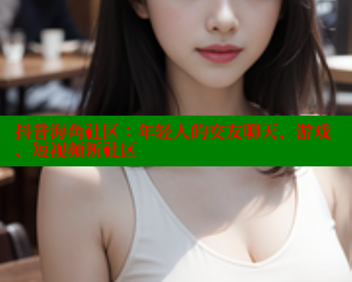 抖音海角社区：年轻人的交友聊天、游戏、短视频新社区