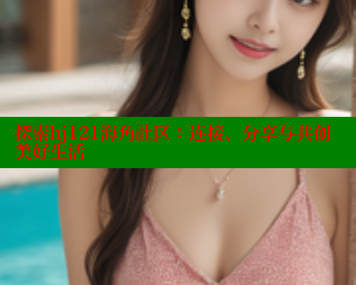 探索hj121海角社区：连接、分享与共创美好生活 海角社区 第2张