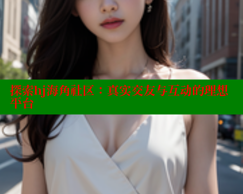 探索hj海角社区：真实交友与互动的理想平台 海角首页 第2张