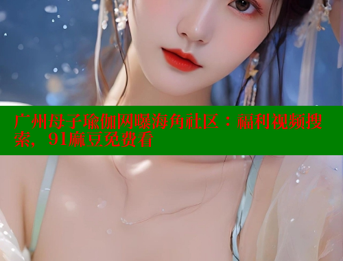 广州母子瑜伽网曝海角社区：福利视频搜索，91麻豆免费看 海角首页登录入口top 第1张