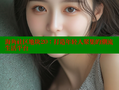 海角社区地块20：打造年轻人聚集的潮流生活平台 海角社区 第2张