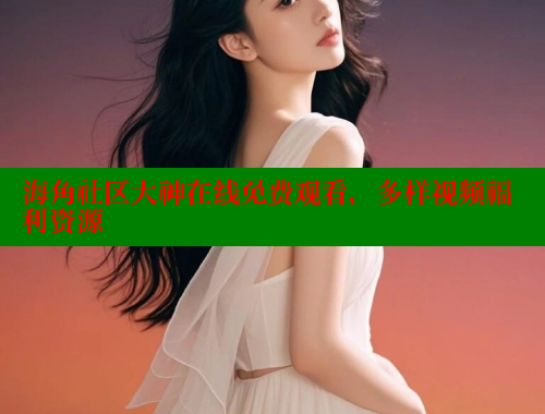 海角社区大神在线免费观看，多样视频福利资源 海角首页登录入口top 第2张