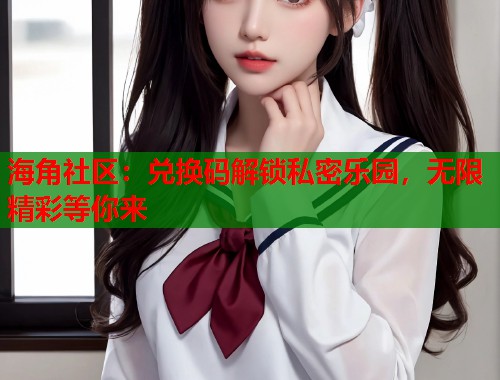 海角社区：兑换码解锁私密乐园，无限精彩等你来