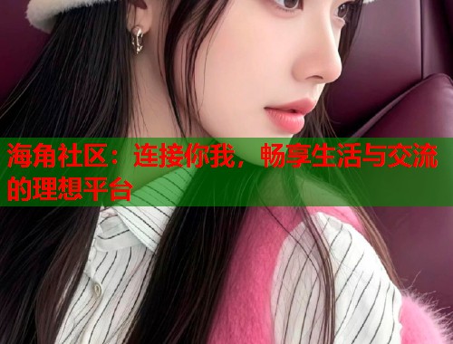 海角社区：连接你我，畅享生活与交流的理想平台