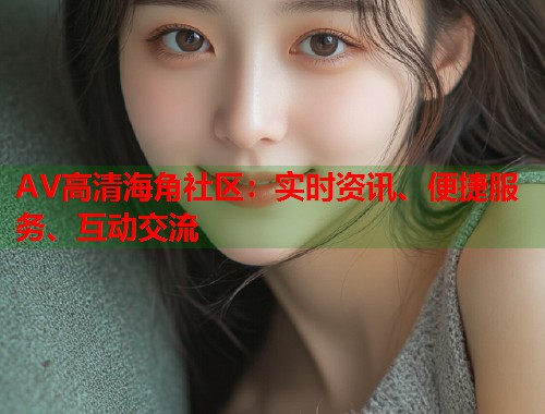 AV高清海角社区：实时资讯、便捷服务、互动交流