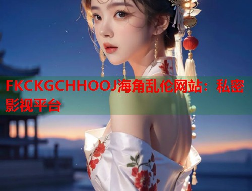 FKCKGCHHOOJ海角乱伦网站：私密影视平台