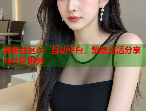 海角社区A：互动平台，聚集生活分享与社区服务