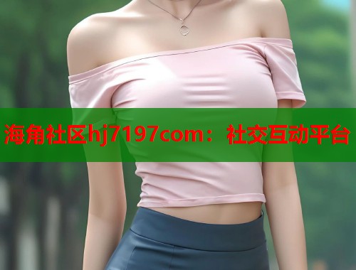 海角社区hj7197com：社交互动平台