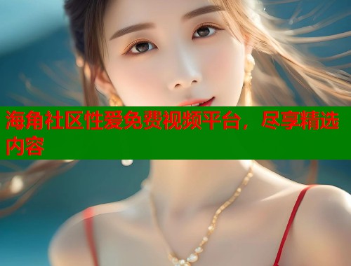 海角社区性爱免费视频平台，尽享精选内容