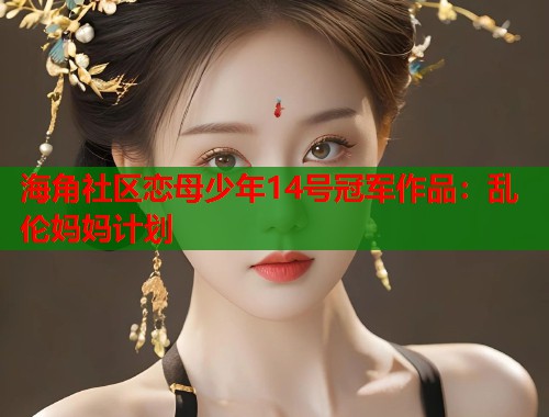 海角社区恋母少年14号冠军作品：乱伦妈妈计划