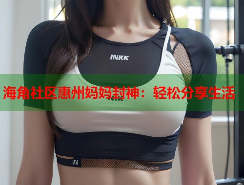 海角社区惠州妈妈封神：轻松分享生活