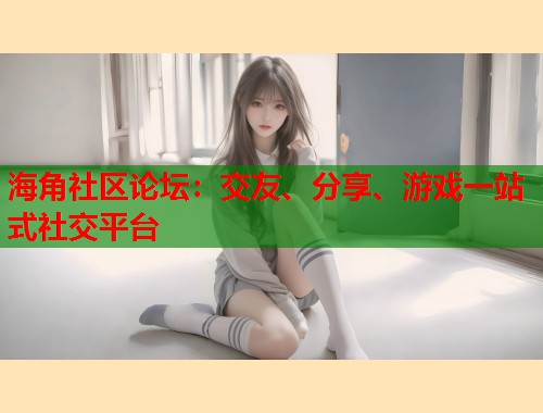 海角社区论坛：交友、分享、游戏一站式社交平台