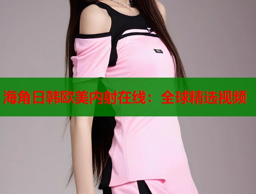 海角日韩欧美内射在线：全球精选视频  第2张