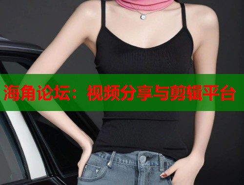 海角论坛：视频分享与剪辑平台