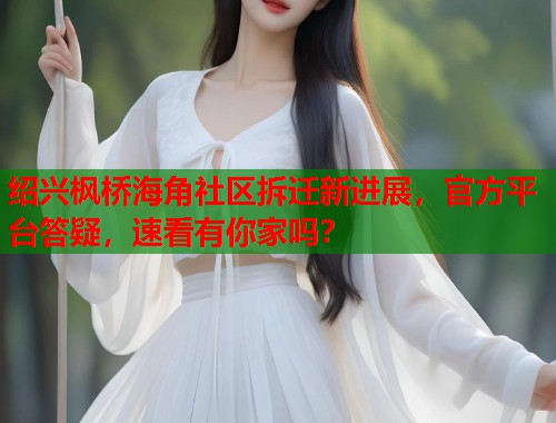 绍兴枫桥海角社区拆迁新进展，官方平台答疑，速看有你家吗？