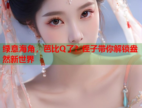 绿意海角，芭比Q了？侄子带你解锁盎然新世界  第1张