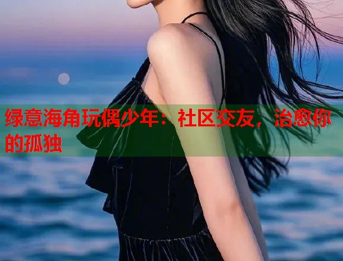 绿意海角玩偶少年：社区交友，治愈你的孤独  第2张