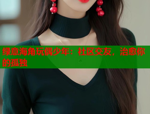 绿意海角玩偶少年：社区交友，治愈你的孤独  第1张