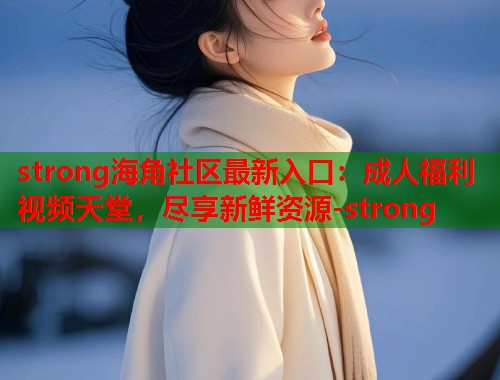 strong海角社区最新入口：成人福利视频天堂，尽享新鲜资源-strong