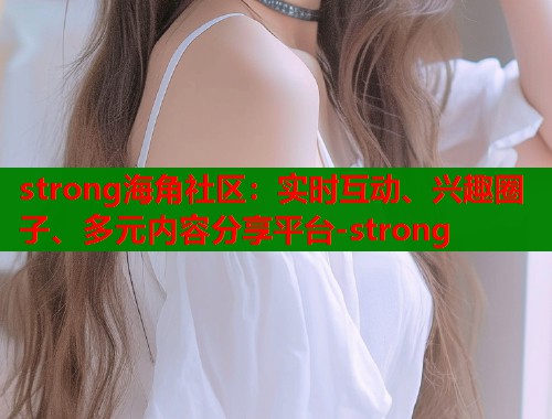 strong海角社区：实时互动、兴趣圈子、多元内容分享平台-strong