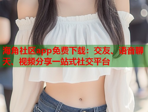 海角社区app免费下载：交友、语音聊天、视频分享一站式社交平台  第1张