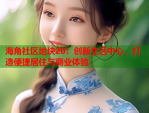 海角社区地块20：创新生活中心，打造便捷居住与商业体验  第2张