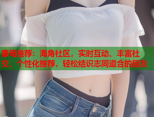 康母推荐：海角社区，实时互动、丰富社交、个性化推荐，轻松结识志同道合的朋友