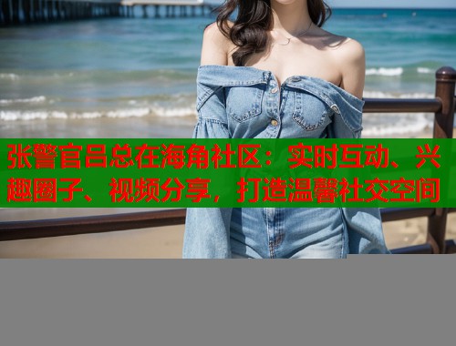 张警官吕总在海角社区：实时互动、兴趣圈子、视频分享，打造温馨社交空间