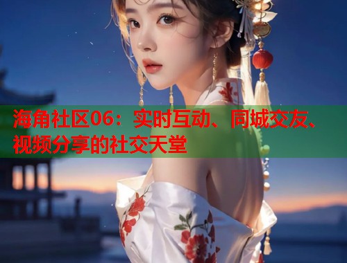 海角社区06：实时互动、同城交友、视频分享的社交天堂