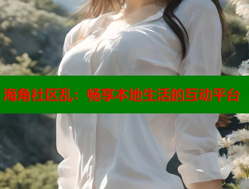 海角社区乱：畅享本地生活的互动平台  第1张