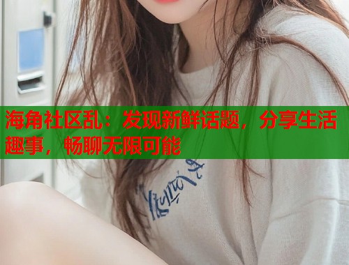 海角社区乱：发现新鲜话题，分享生活趣事，畅聊无限可能  第2张