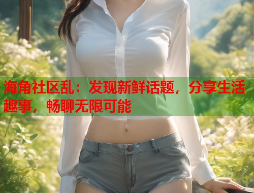 海角社区乱：发现新鲜话题，分享生活趣事，畅聊无限可能  第1张