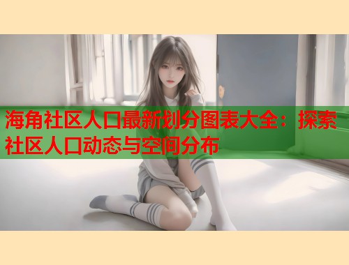 海角社区人口最新划分图表大全：探索社区人口动态与空间分布  第1张