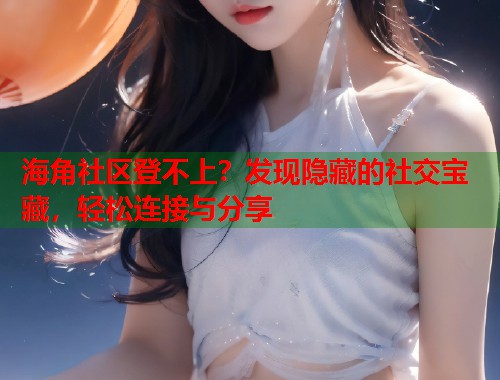 海角社区登不上？发现隐藏的社交宝藏，轻松连接与分享  第1张