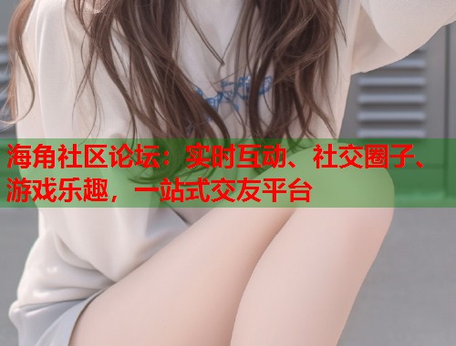 海角社区论坛：实时互动、社交圈子、游戏乐趣，一站式交友平台  第1张