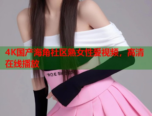 4K国产海角社区熟女性爱视频，高清在线播放  第2张