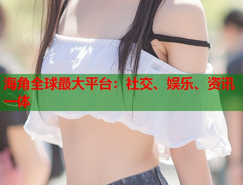 海角全球最大平台：社交、娱乐、资讯一体  第2张