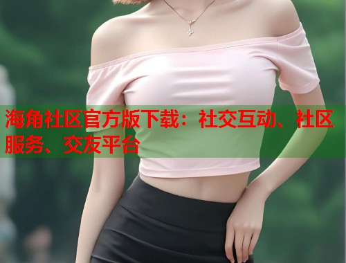 海角社区官方版下载：社交互动、社区服务、交友平台