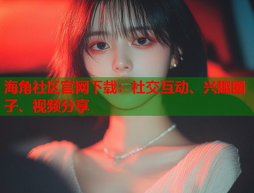 海角社区官网下载：社交互动、兴趣圈子、视频分享