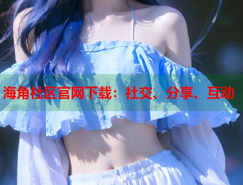 海角社区官网下载：社交、分享、互动  第2张