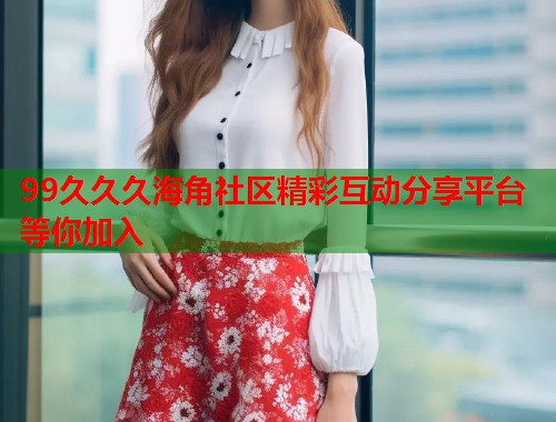 99久久久海角社区精彩互动分享平台等你加入  第1张