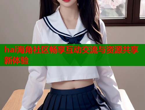 hai海角社区畅享互动交流与资源共享新体验  第2张