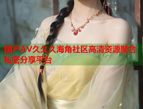 国产AV久久久海角社区高清资源聚合私密分享平台  第2张