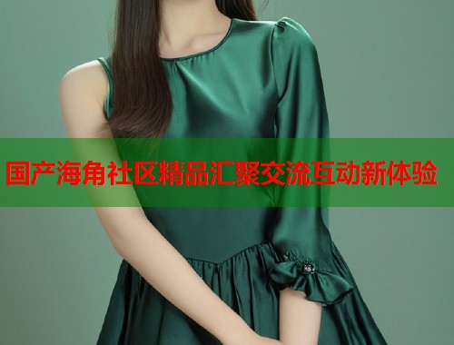 国产海角社区精品汇聚交流互动新体验