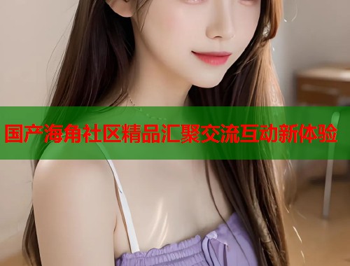 国产海角社区精品汇聚交流互动新体验  第2张