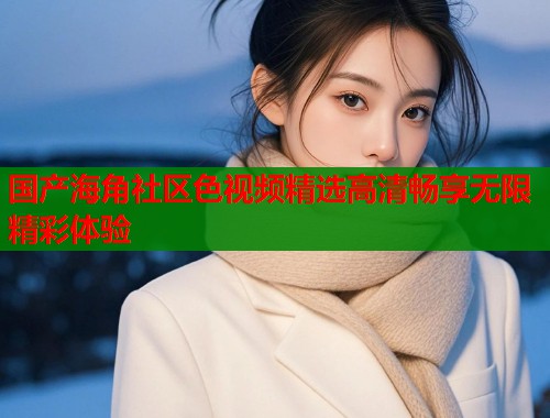 国产海角社区色视频精选高清畅享无限精彩体验  第1张