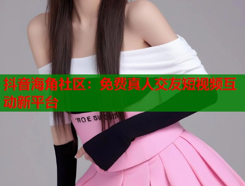 抖音海角社区：免费真人交友短视频互动新平台  第1张