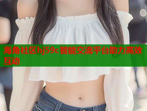 海角社区hj59c智能交流平台助力高效互动
